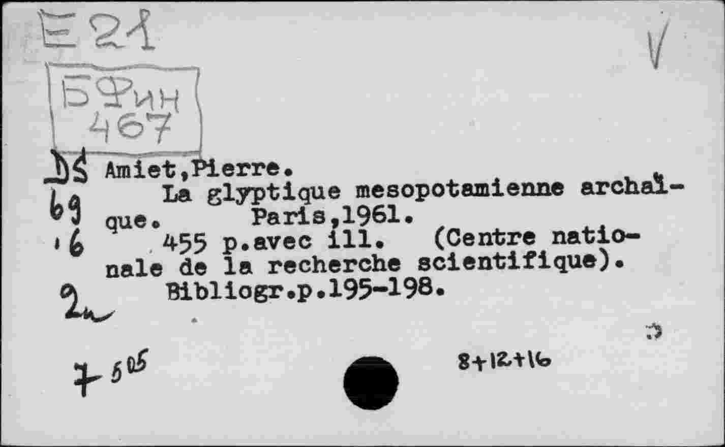 ﻿и
Amiet,Pierre.	*
La glyptique mesopotamienne archaïque. Paris,1961.
455 p.avec ill. (Centre nationale de la recherche scientifique).
Bibliogr.p.195-198.
л
8-Н2ЛК>